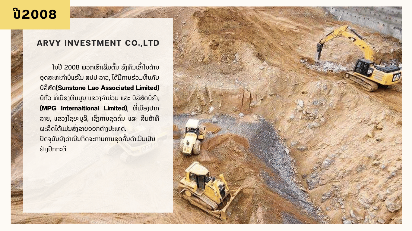 ພວກເຮົາແມ່ນຜູ້ມີບົດບາດສຳຄັນຂອງອຸດສາຫະກຳບໍ່ແຮ່ໃນ ສປປ ລາວ. ສ້າງຕັ້ງຕັ້ງແຕ່ປີ 2016, ພວກເຮົາຮ່ວມມືກັບບັນດາຄູ່ຮ່ວມມືທັງພາຍໃນ ແລະ ຕ່າງປະເທດ, ສະໜອງແຮ່ເຫຼັກຈາກໂຮງງານຂຸດຄົ້ນບໍ່ແຮ່ຕ່າງໆໃນລາວ ໄປສູ່ຕະຫຼາດຕ່າງໆເຊັ່ນ: ຈີນ, ຫວຽດນາມ… ບໍລິສັດຍ່ອຍຂອງພວກເຮົາແມ່ນດໍາເນີນການສໍາຫຼວດຂຸດຄົ້ນແຮ່ເຫຼັກ, ຄໍາ ແລະ ກົ່ວພາຍໃຕ້ຂໍ້ຕົກລົງການປົກຄອງ.  ນອກຈາກຂະແໜງການບໍ່ແຮ່, ປະຈຸບັນພວກເຮົາໄດ້ຂະຫຍາຍການລົງທຶນໄປຍັງອະສັງຫາລິມະຊັບ, ກໍ່ສ້າງ, ລົດຍົນແລະອື່ນໆອີກ.     ວິໄສທັດການລົງທຶນຂອງພວກເຮົາ: “ARVY ນໍາເອົາມູນຄ່າການລົງທຶນສູງ ແລະ ການເຕີບໂຕແບບຍືນຍົງຂອງການລົງທຶນໃນຂະແໜງການຕ່າງໆໃນ ສປປ ລາວ, ເປັນສ່ວນໜຶ່ງທີ່ສຳຄັນໃນການພັດທະນາເສດຖະກິດ ແລະ ສັງຄົມຂອງປະເທດ”.